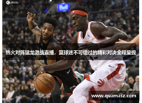 热火对阵猛龙激战直播，篮球迷不可错过的精彩对决全程呈现